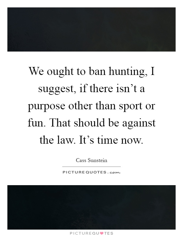 We ought to ban hunting, I suggest, if there isn't a purpose other than sport or fun. That should be against the law. It's time now Picture Quote #1