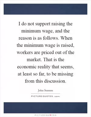 I do not support raising the minimum wage, and the reason is as follows. When the minimum wage is raised, workers are priced out of the market. That is the economic reality that seems, at least so far, to be missing from this discussion Picture Quote #1