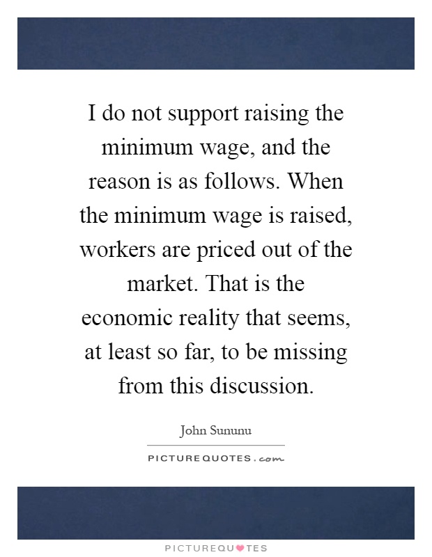 I do not support raising the minimum wage, and the reason is as follows. When the minimum wage is raised, workers are priced out of the market. That is the economic reality that seems, at least so far, to be missing from this discussion Picture Quote #1