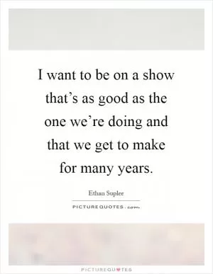 I want to be on a show that’s as good as the one we’re doing and that we get to make for many years Picture Quote #1