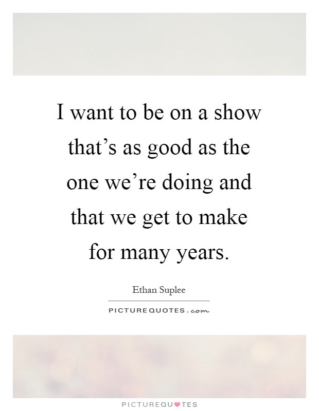 I want to be on a show that's as good as the one we're doing and that we get to make for many years Picture Quote #1
