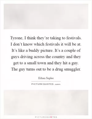 Tyrone, I think they’re taking to festivals. I don’t know which festivals it will be at. It’s like a buddy picture. It’s a couple of guys driving across the country and they get to a small town and they hit a guy. The guy turns out to be a drug smuggler Picture Quote #1