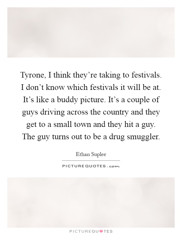 Tyrone, I think they're taking to festivals. I don't know which festivals it will be at. It's like a buddy picture. It's a couple of guys driving across the country and they get to a small town and they hit a guy. The guy turns out to be a drug smuggler Picture Quote #1