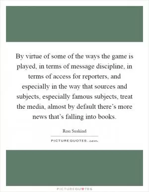By virtue of some of the ways the game is played, in terms of message discipline, in terms of access for reporters, and especially in the way that sources and subjects, especially famous subjects, treat the media, almost by default there’s more news that’s falling into books Picture Quote #1