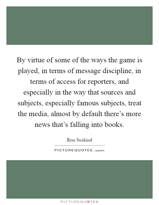 By virtue of some of the ways the game is played, in terms of message discipline, in terms of access for reporters, and especially in the way that sources and subjects, especially famous subjects, treat the media, almost by default there's more news that's falling into books Picture Quote #1