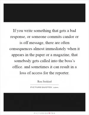 If you write something that gets a bad response, or someone commits candor or is off message, there are often consequences almost immediately when it appears in the paper or a magazine, that somebody gets called into the boss’s office. and sometimes it can result in a loss of access for the reporter Picture Quote #1