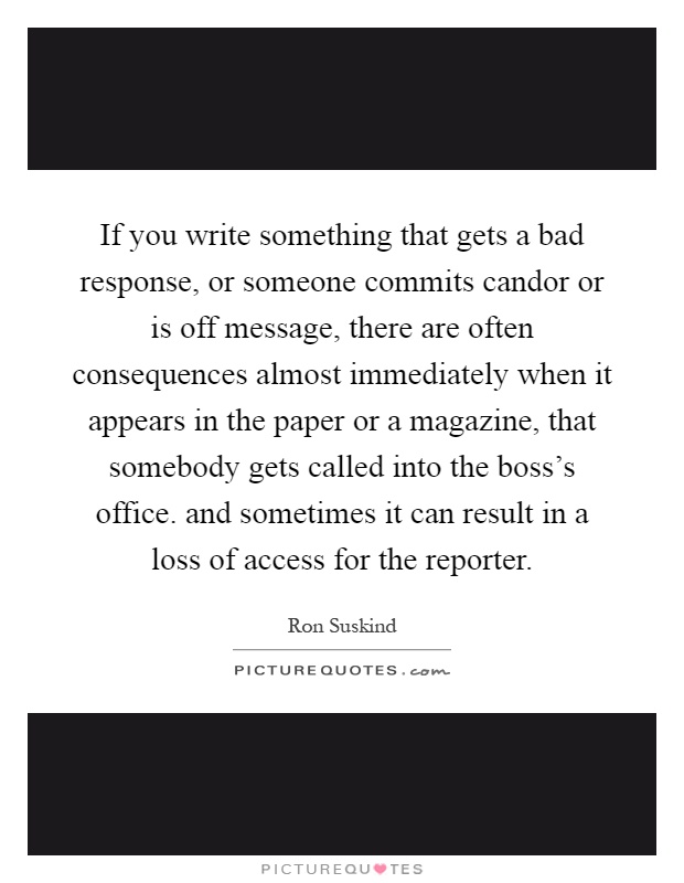 If you write something that gets a bad response, or someone commits candor or is off message, there are often consequences almost immediately when it appears in the paper or a magazine, that somebody gets called into the boss's office. and sometimes it can result in a loss of access for the reporter Picture Quote #1