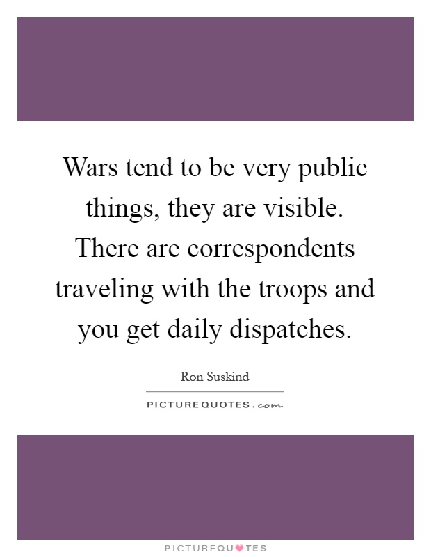 Wars tend to be very public things, they are visible. There are correspondents traveling with the troops and you get daily dispatches Picture Quote #1