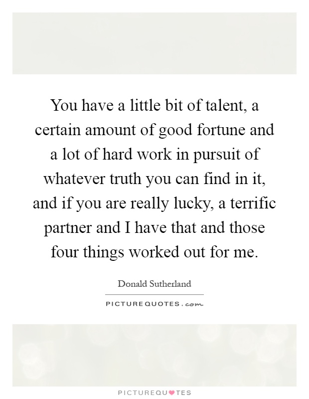 You have a little bit of talent, a certain amount of good fortune and a lot of hard work in pursuit of whatever truth you can find in it, and if you are really lucky, a terrific partner and I have that and those four things worked out for me Picture Quote #1