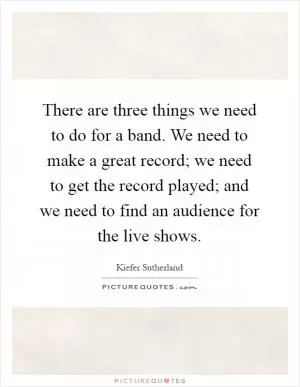 There are three things we need to do for a band. We need to make a great record; we need to get the record played; and we need to find an audience for the live shows Picture Quote #1