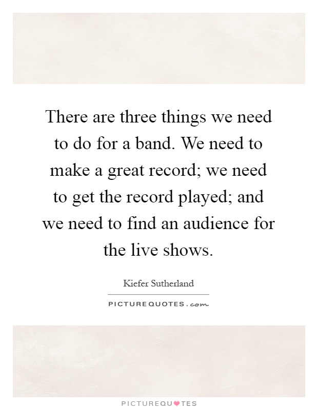 There are three things we need to do for a band. We need to make a great record; we need to get the record played; and we need to find an audience for the live shows Picture Quote #1