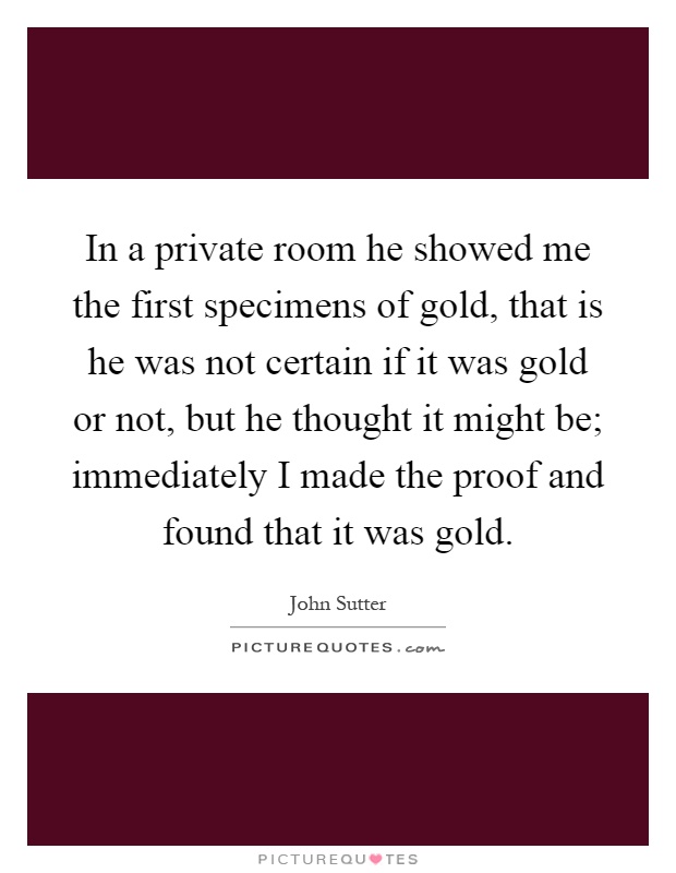 In a private room he showed me the first specimens of gold, that is he was not certain if it was gold or not, but he thought it might be; immediately I made the proof and found that it was gold Picture Quote #1