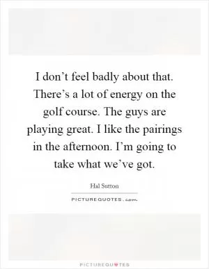 I don’t feel badly about that. There’s a lot of energy on the golf course. The guys are playing great. I like the pairings in the afternoon. I’m going to take what we’ve got Picture Quote #1