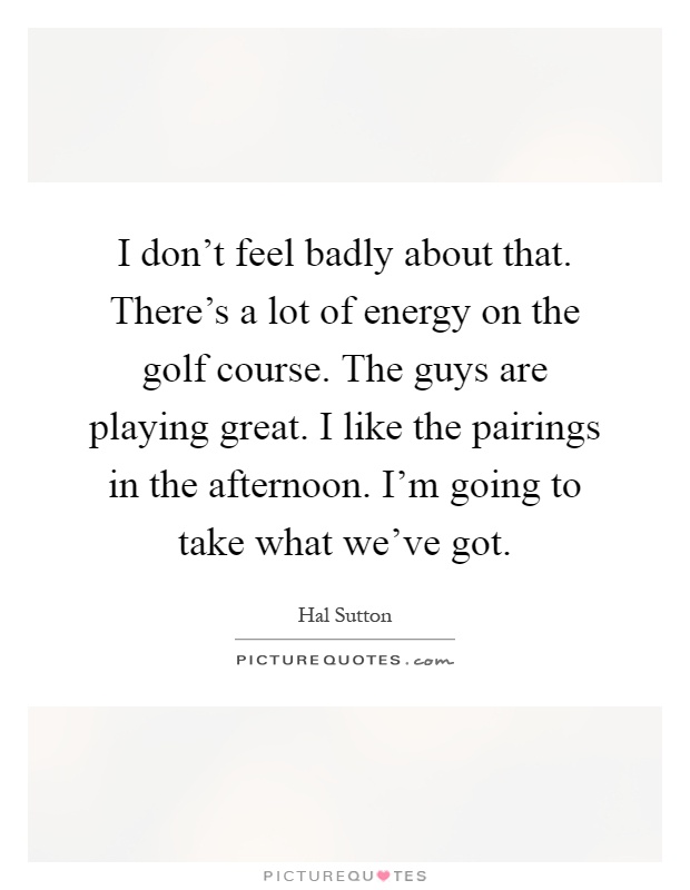 I don't feel badly about that. There's a lot of energy on the golf course. The guys are playing great. I like the pairings in the afternoon. I'm going to take what we've got Picture Quote #1
