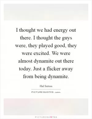 I thought we had energy out there. I thought the guys were, they played good, they were excited. We were almost dynamite out there today. Just a flicker away from being dynamite Picture Quote #1