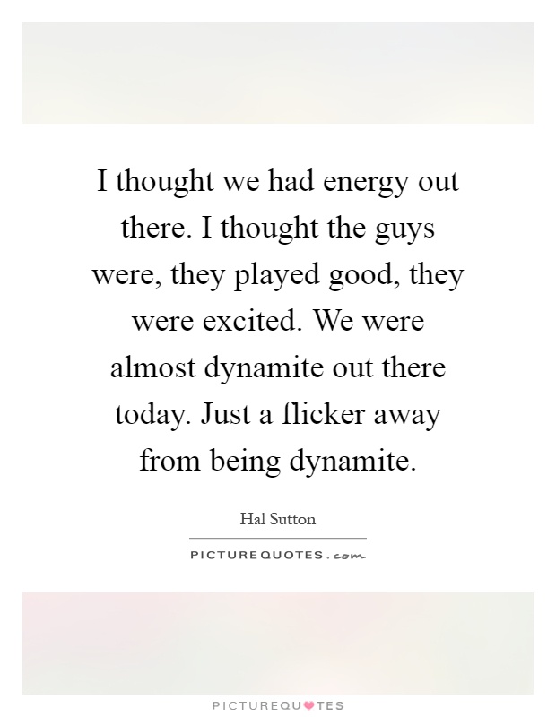 I thought we had energy out there. I thought the guys were, they played good, they were excited. We were almost dynamite out there today. Just a flicker away from being dynamite Picture Quote #1