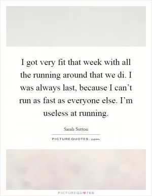 I got very fit that week with all the running around that we di. I was always last, because I can’t run as fast as everyone else. I’m useless at running Picture Quote #1