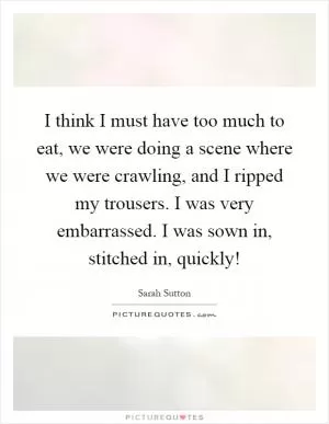 I think I must have too much to eat, we were doing a scene where we were crawling, and I ripped my trousers. I was very embarrassed. I was sown in, stitched in, quickly! Picture Quote #1