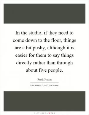 In the studio, if they need to come down to the floor, things are a bit pushy, although it is easier for them to say things directly rather than through about five people Picture Quote #1