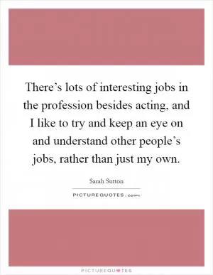 There’s lots of interesting jobs in the profession besides acting, and I like to try and keep an eye on and understand other people’s jobs, rather than just my own Picture Quote #1