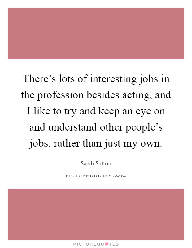 There's lots of interesting jobs in the profession besides acting, and I like to try and keep an eye on and understand other people's jobs, rather than just my own Picture Quote #1