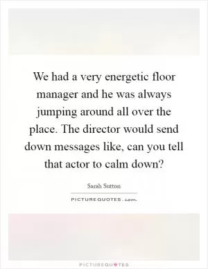 We had a very energetic floor manager and he was always jumping around all over the place. The director would send down messages like, can you tell that actor to calm down? Picture Quote #1