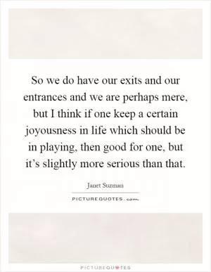 So we do have our exits and our entrances and we are perhaps mere, but I think if one keep a certain joyousness in life which should be in playing, then good for one, but it’s slightly more serious than that Picture Quote #1