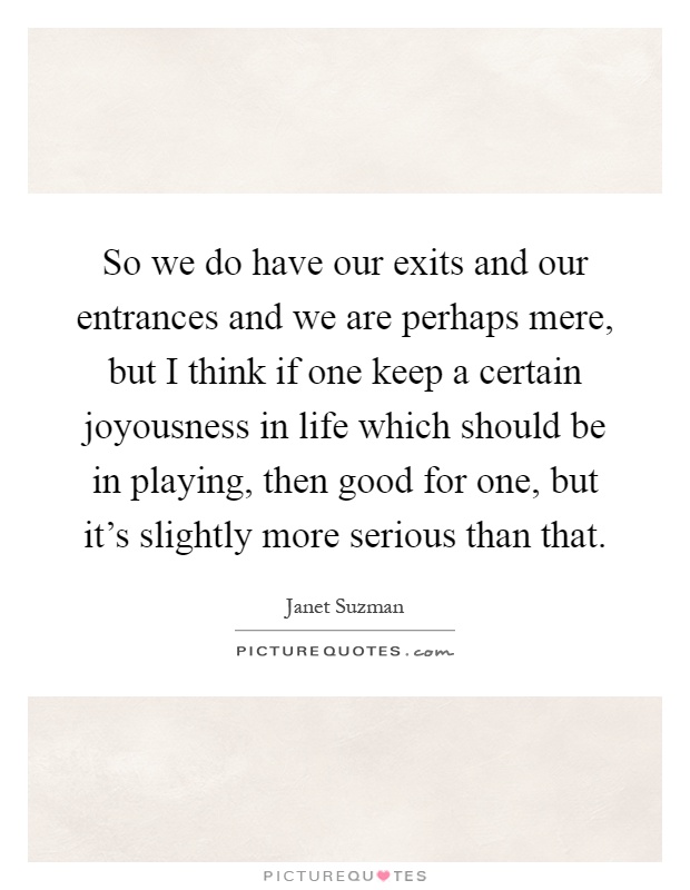 So we do have our exits and our entrances and we are perhaps mere, but I think if one keep a certain joyousness in life which should be in playing, then good for one, but it's slightly more serious than that Picture Quote #1