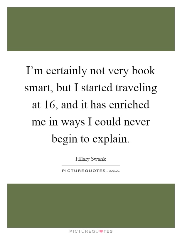 I'm certainly not very book smart, but I started traveling at 16, and it has enriched me in ways I could never begin to explain Picture Quote #1