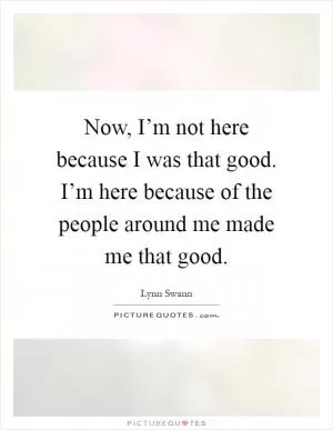 Now, I’m not here because I was that good. I’m here because of the people around me made me that good Picture Quote #1