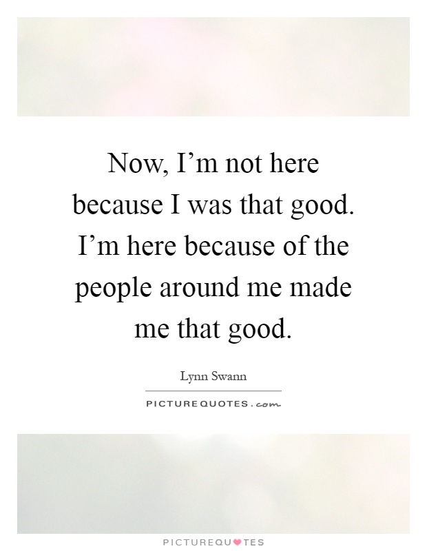 Now, I'm not here because I was that good. I'm here because of the people around me made me that good Picture Quote #1