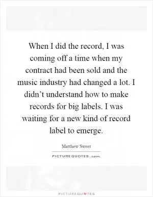 When I did the record, I was coming off a time when my contract had been sold and the music industry had changed a lot. I didn’t understand how to make records for big labels. I was waiting for a new kind of record label to emerge Picture Quote #1