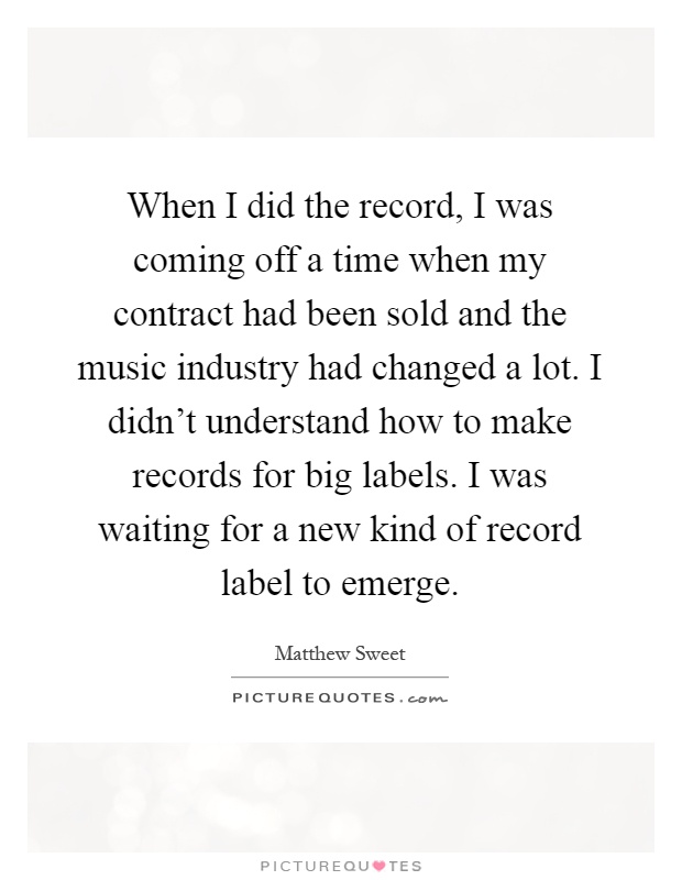 When I did the record, I was coming off a time when my contract had been sold and the music industry had changed a lot. I didn't understand how to make records for big labels. I was waiting for a new kind of record label to emerge Picture Quote #1