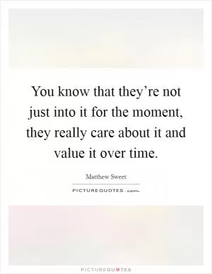 You know that they’re not just into it for the moment, they really care about it and value it over time Picture Quote #1