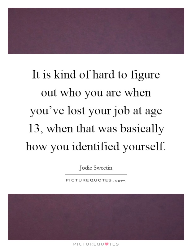 It is kind of hard to figure out who you are when you've lost your job at age 13, when that was basically how you identified yourself Picture Quote #1