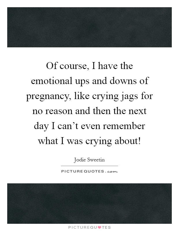 Of course, I have the emotional ups and downs of pregnancy, like crying jags for no reason and then the next day I can't even remember what I was crying about! Picture Quote #1