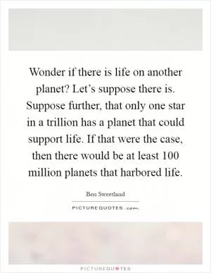 Wonder if there is life on another planet? Let’s suppose there is. Suppose further, that only one star in a trillion has a planet that could support life. If that were the case, then there would be at least 100 million planets that harbored life Picture Quote #1