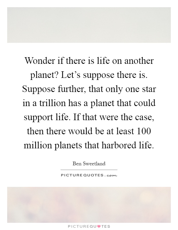 Wonder if there is life on another planet? Let's suppose there is. Suppose further, that only one star in a trillion has a planet that could support life. If that were the case, then there would be at least 100 million planets that harbored life Picture Quote #1