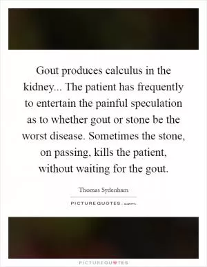 Gout produces calculus in the kidney... The patient has frequently to entertain the painful speculation as to whether gout or stone be the worst disease. Sometimes the stone, on passing, kills the patient, without waiting for the gout Picture Quote #1