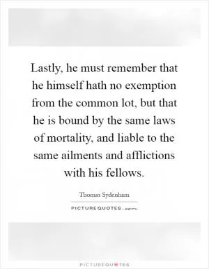 Lastly, he must remember that he himself hath no exemption from the common lot, but that he is bound by the same laws of mortality, and liable to the same ailments and afflictions with his fellows Picture Quote #1