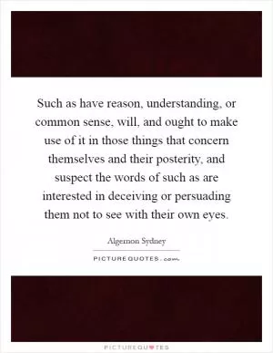 Such as have reason, understanding, or common sense, will, and ought to make use of it in those things that concern themselves and their posterity, and suspect the words of such as are interested in deceiving or persuading them not to see with their own eyes Picture Quote #1