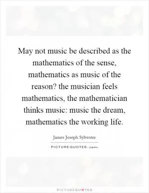 May not music be described as the mathematics of the sense, mathematics as music of the reason? the musician feels mathematics, the mathematician thinks music: music the dream, mathematics the working life Picture Quote #1