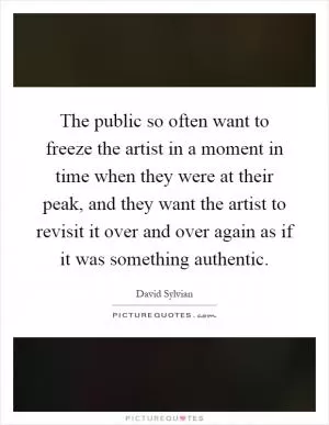 The public so often want to freeze the artist in a moment in time when they were at their peak, and they want the artist to revisit it over and over again as if it was something authentic Picture Quote #1