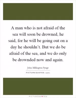 A man who is not afraid of the sea will soon be drowned, he said, for he will be going out on a day he shouldn’t. But we do be afraid of the sea, and we do only be drownded now and again Picture Quote #1