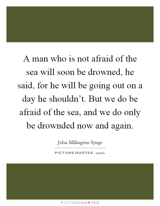 A man who is not afraid of the sea will soon be drowned, he said, for he will be going out on a day he shouldn't. But we do be afraid of the sea, and we do only be drownded now and again Picture Quote #1