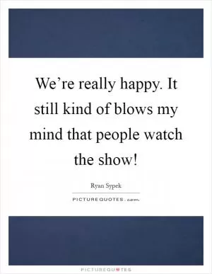 We’re really happy. It still kind of blows my mind that people watch the show! Picture Quote #1