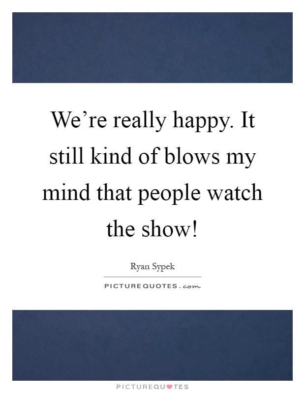 We're really happy. It still kind of blows my mind that people watch the show! Picture Quote #1