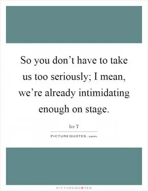 So you don’t have to take us too seriously; I mean, we’re already intimidating enough on stage Picture Quote #1