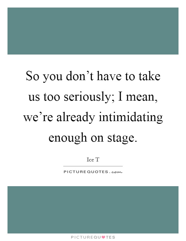 So you don't have to take us too seriously; I mean, we're already intimidating enough on stage Picture Quote #1