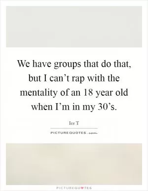 We have groups that do that, but I can’t rap with the mentality of an 18 year old when I’m in my 30’s Picture Quote #1
